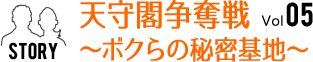 Vol.05　天守閣争奪戦～ボクらの秘密基地～